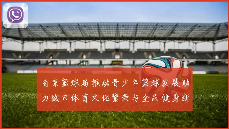 南京篮球局推动青少年篮球发展助力城市体育文化繁荣与全民健身新风尚