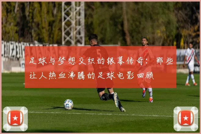 足球与梦想交织的银幕传奇：那些让人热血沸腾的足球电影回顾