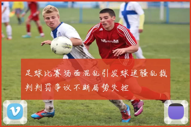 足球比赛场面混乱引发球迷骚乱裁判判罚争议不断局势失控