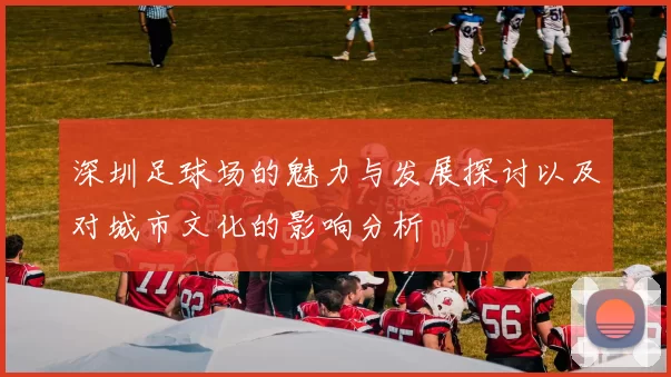 深圳足球场的魅力与发展探讨以及对城市文化的影响分析