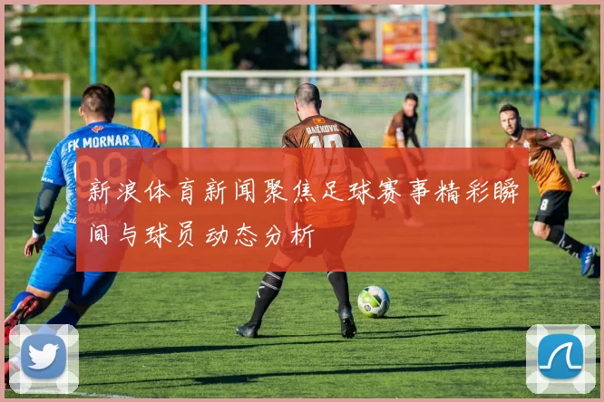 新浪体育新闻聚焦足球赛事精彩瞬间与球员动态分析