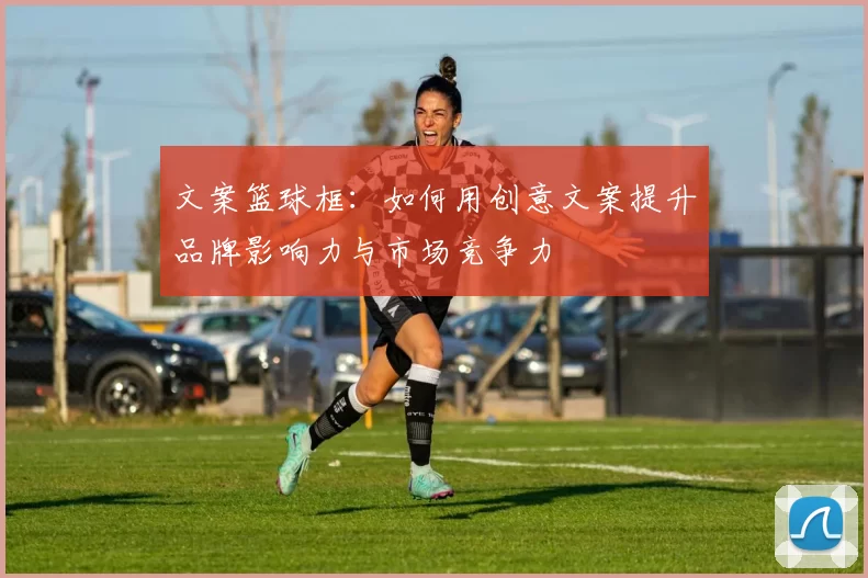 文案篮球框：如何用创意文案提升品牌影响力与市场竞争力