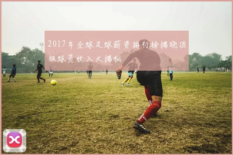 2017年全球足球薪资排行榜揭晓顶级球员收入大揭秘