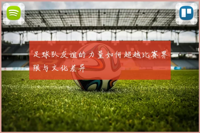 足球队友谊的力量如何超越比赛界限与文化差异